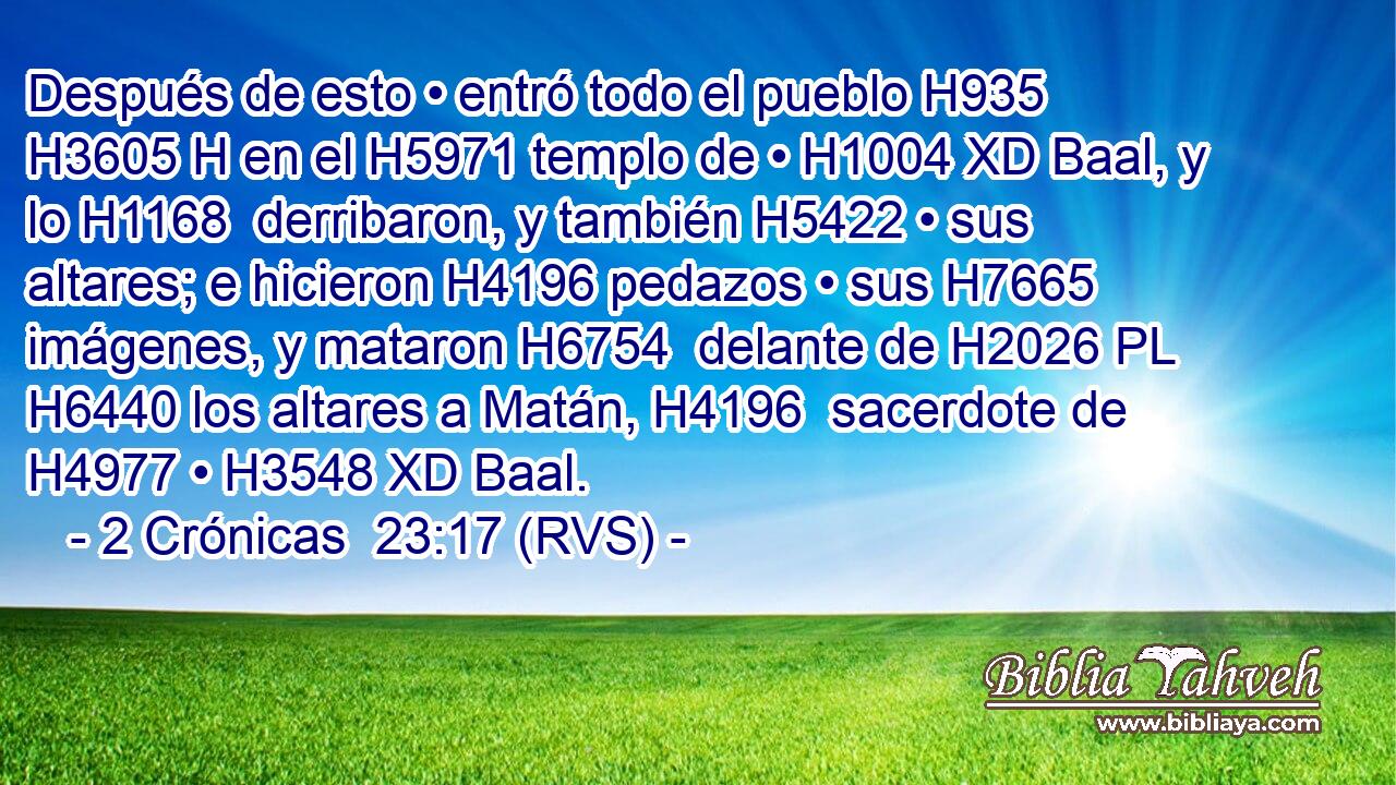 Después de esto • entró todo el pueblo H935 H3605 H en el H5971 templo de • H1004 XD Baal, y lo H1168  derribaron, y también H5422 • sus altares; e hicieron H4196 pedazos • sus H7665  imágenes, y mataron H6754  delante de H2026 PL H6440 los altares a Matán, H4196  sacerdote de H4977 • H3548 XD Baal. 
