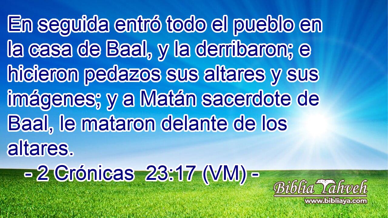 En seguida entró todo el pueblo en la casa de Baal, y la derribaron; e hicieron pedazos sus altares y sus imágenes; y a Matán sacerdote de Baal, le mataron delante de los altares. 