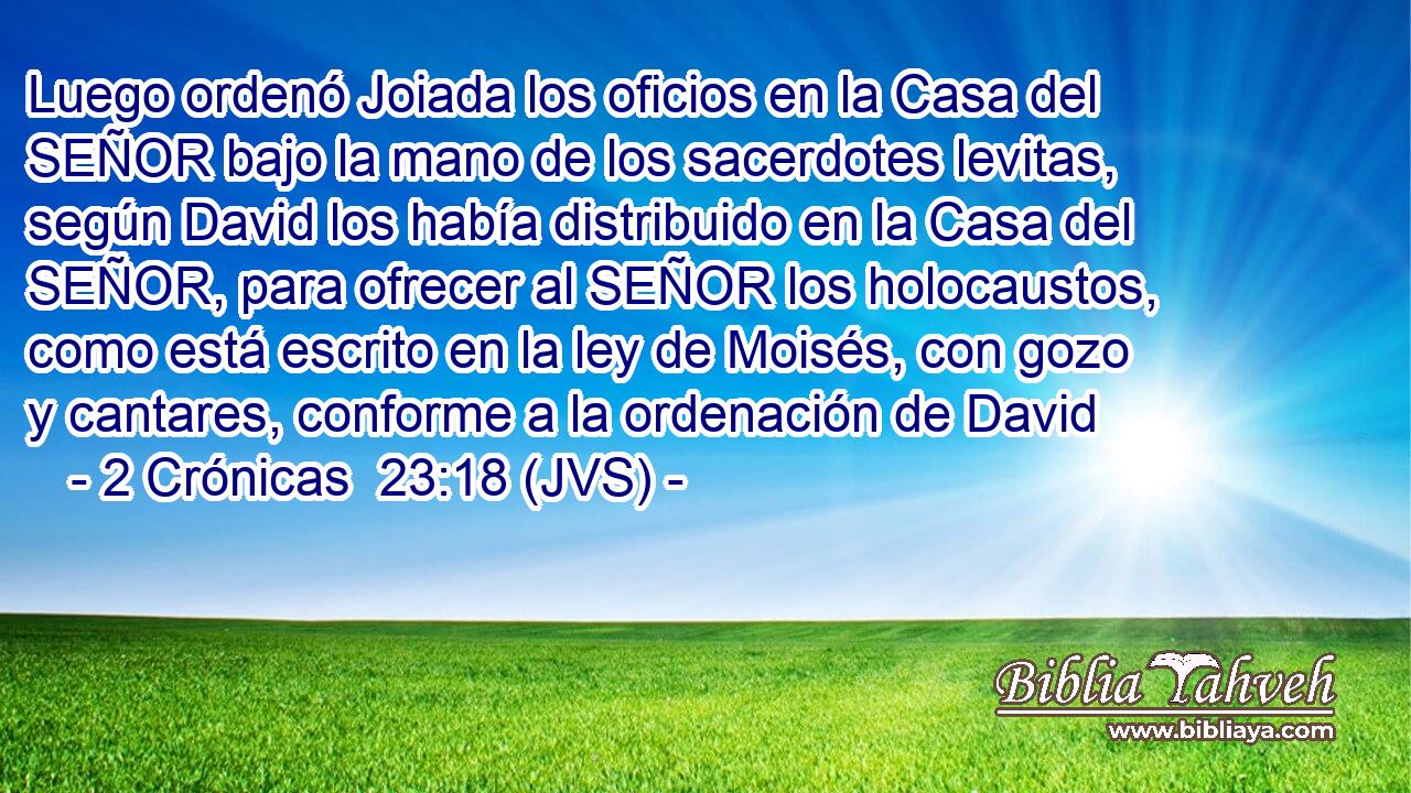 Luego ordenó Joiada los oficios en la Casa del SEÑOR bajo la mano de los sacerdotes levitas, según David los había distribuido en la Casa del SEÑOR, para ofrecer al SEÑOR los holocaustos, como está escrito en la ley de Moisés, con gozo y cantares, conforme a la ordenación de David