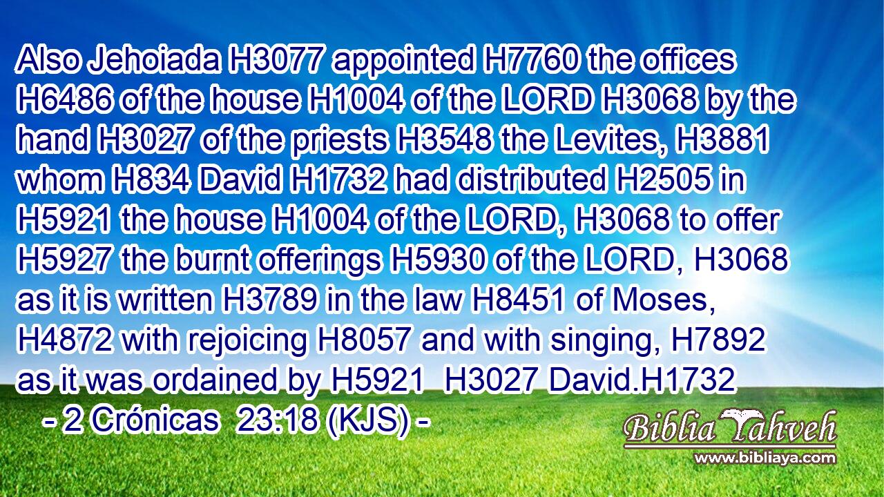 Also Jehoiada H3077 appointed H7760 the offices H6486 of the house H1004 of the LORD H3068 by the hand H3027 of the priests H3548 the Levites, H3881 whom H834 David H1732 had distributed H2505 in H5921 the house H1004 of the LORD, H3068 to offer H5927 the burnt offerings H5930 of the LORD, H3068 as it is written H3789 in the law H8451 of Moses, H4872 with rejoicing H8057 and with singing, H7892 as it was ordained by H5921  H3027 David.H1732