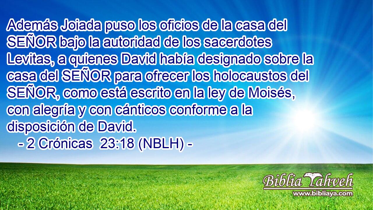  Además Joiada puso los oficios de la casa del SEÑOR bajo la autoridad de los sacerdotes Levitas, a quienes David había designado sobre la casa del SEÑOR para ofrecer los holocaustos del SEÑOR, como está escrito en la ley de Moisés, con alegría y con cánticos conforme a la disposición de David. 