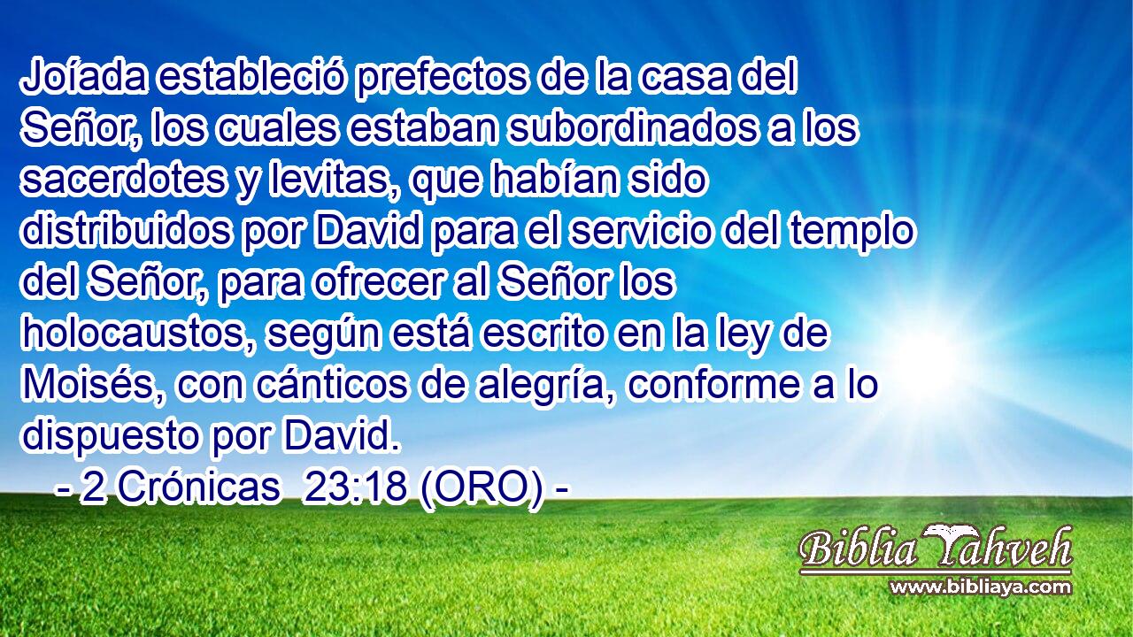  Joíada estableció prefectos de la casa del Señor, los cuales estaban subordinados a los sacerdotes y levitas, que habían sido distribuidos por David para el servicio del templo del Señor, para ofrecer al Señor los holocaustos, según está escrito en la ley de Moisés, con cánticos de alegría, conforme a lo dispuesto por David. 