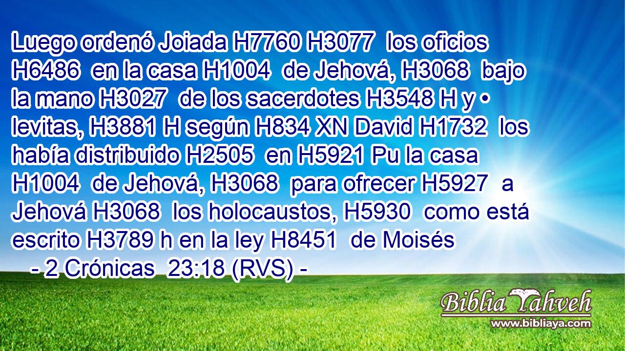 Luego ordenó Joiada H7760 H3077  los oficios H6486  en la casa H1004  de Jehová, H3068  bajo la mano H3027  de los sacerdotes H3548 H y • levitas, H3881 H según H834 XN David H1732  los había distribuido H2505  en H5921 Pu la casa H1004  de Jehová, H3068  para ofrecer H5927  a Jehová H3068  los holocaustos, H5930  como está escrito H3789 h en la ley H8451  de Moisés