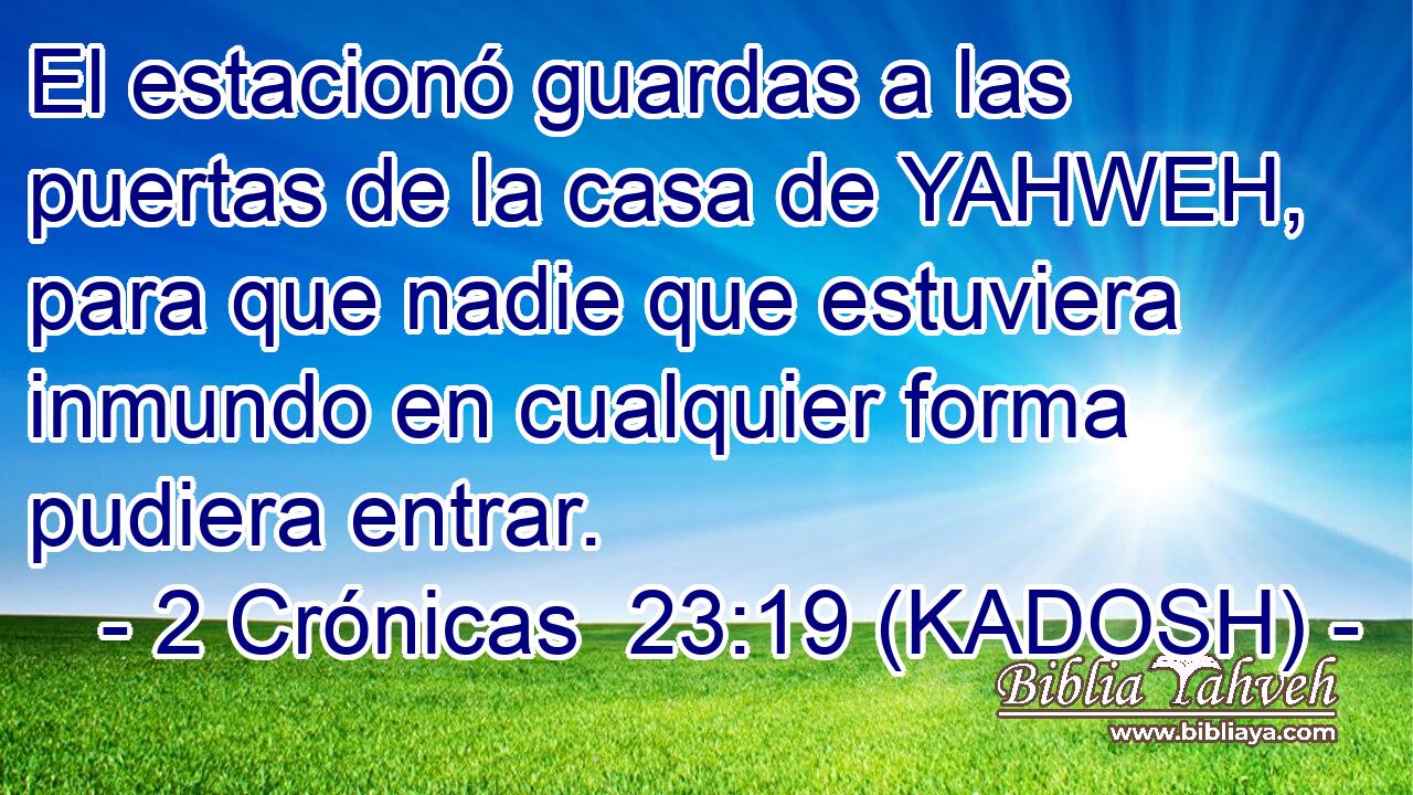  El estacionó guardas a las puertas de la casa de YAHWEH, para que nadie que estuviera inmundo en cualquier forma pudiera entrar. 