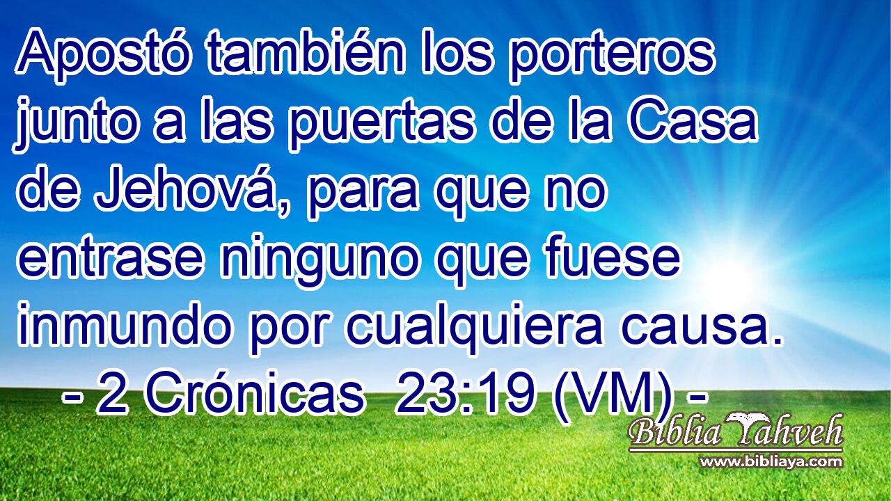  Apostó también los porteros junto a las puertas de la Casa de Jehová, para que no entrase ninguno que fuese inmundo por cualquiera causa. 