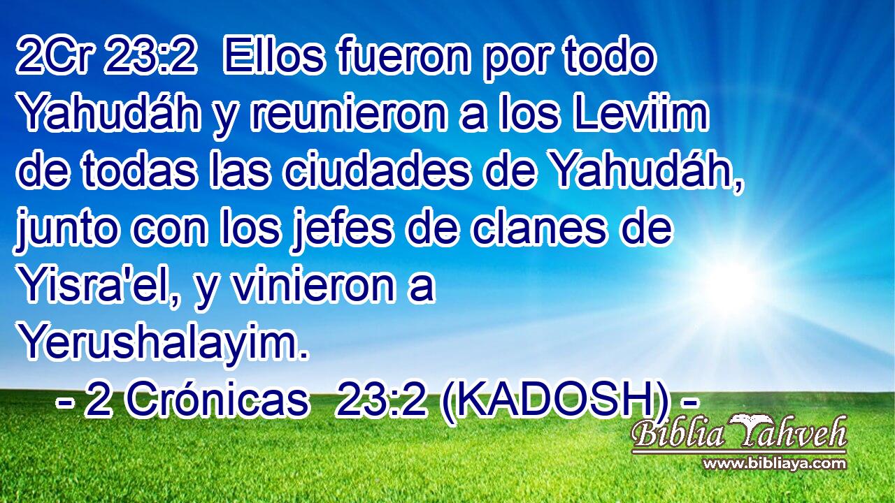  Ellos fueron por todo Yahudáh y reunieron a los Leviim de todas las ciudades de Yahudáh, junto con los jefes de clanes de Yisra'el, y vinieron a Yerushalayim. 