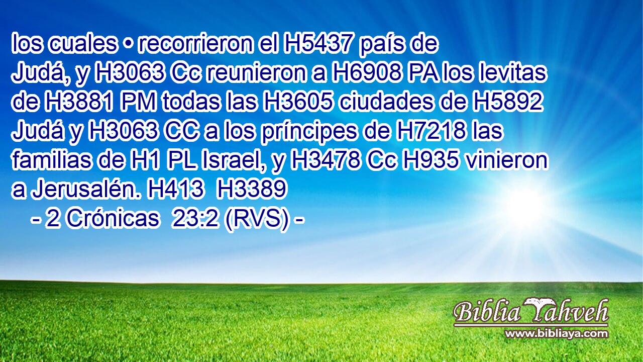 los cuales • recorrieron el H5437 país de Judá, y H3063 Cc reunieron a H6908 PA los levitas de H3881 PM todas las H3605 ciudades de H5892 Judá y H3063 CC a los príncipes de H7218 las familias de H1 PL Israel, y H3478 Cc H935 vinieron a Jerusalén. H413  H3389 