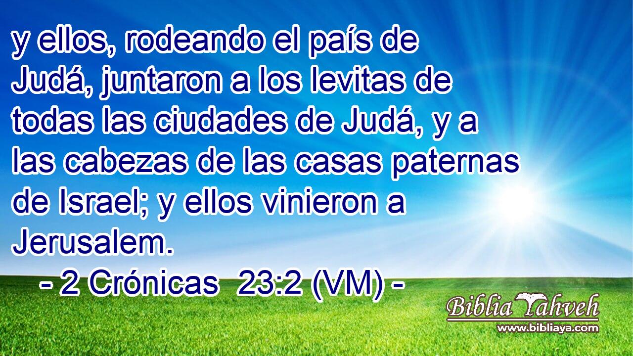  y ellos, rodeando el país de Judá, juntaron a los levitas de todas las ciudades de Judá, y a las cabezas de las casas paternas de Israel; y ellos vinieron a Jerusalem. 
