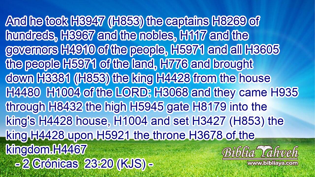 And he took H3947 (H853) the captains H8269 of hundreds, H3967 and the nobles, H117 and the governors H4910 of the people, H5971 and all H3605 the people H5971 of the land, H776 and brought down H3381 (H853) the king H4428 from the house H4480  H1004 of the LORD: H3068 and they came H935 through H8432 the high H5945 gate H8179 into the king's H4428 house, H1004 and set H3427 (H853) the king H4428 upon H5921 the throne H3678 of the kingdom.H4467