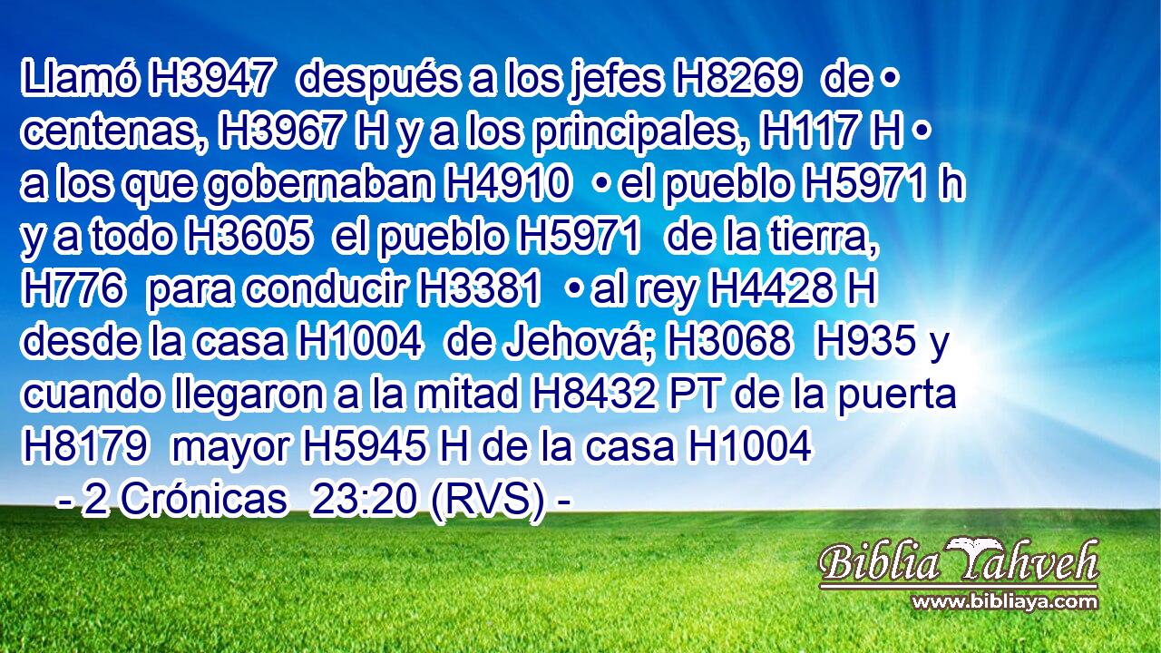 Llamó H3947  después a los jefes H8269  de • centenas, H3967 H y a los principales, H117 H • a los que gobernaban H4910  • el pueblo H5971 h y a todo H3605  el pueblo H5971  de la tierra, H776  para conducir H3381  • al rey H4428 H desde la casa H1004  de Jehová; H3068  H935 y cuando llegaron a la mitad H8432 PT de la puerta H8179  mayor H5945 H de la casa H1004 