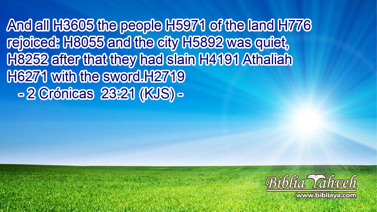 And all H3605 the people H5971 of the land H776 rejoiced: H8055 and the city H5892 was quiet, H8252 after that they had slain H4191 Athaliah H6271 with the sword.H2719