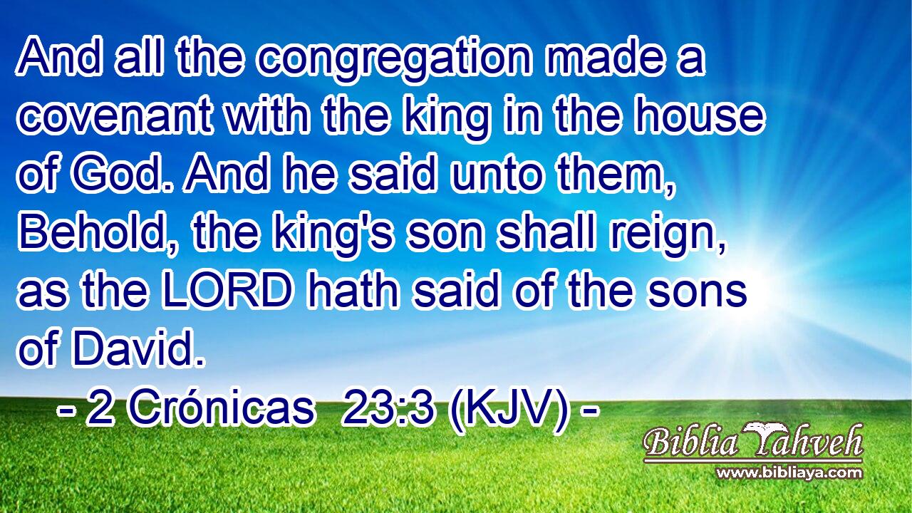 And all the congregation made a covenant with the king in the house of God. And he said unto them, Behold, the king's son shall reign, as the LORD hath said of the sons of David.