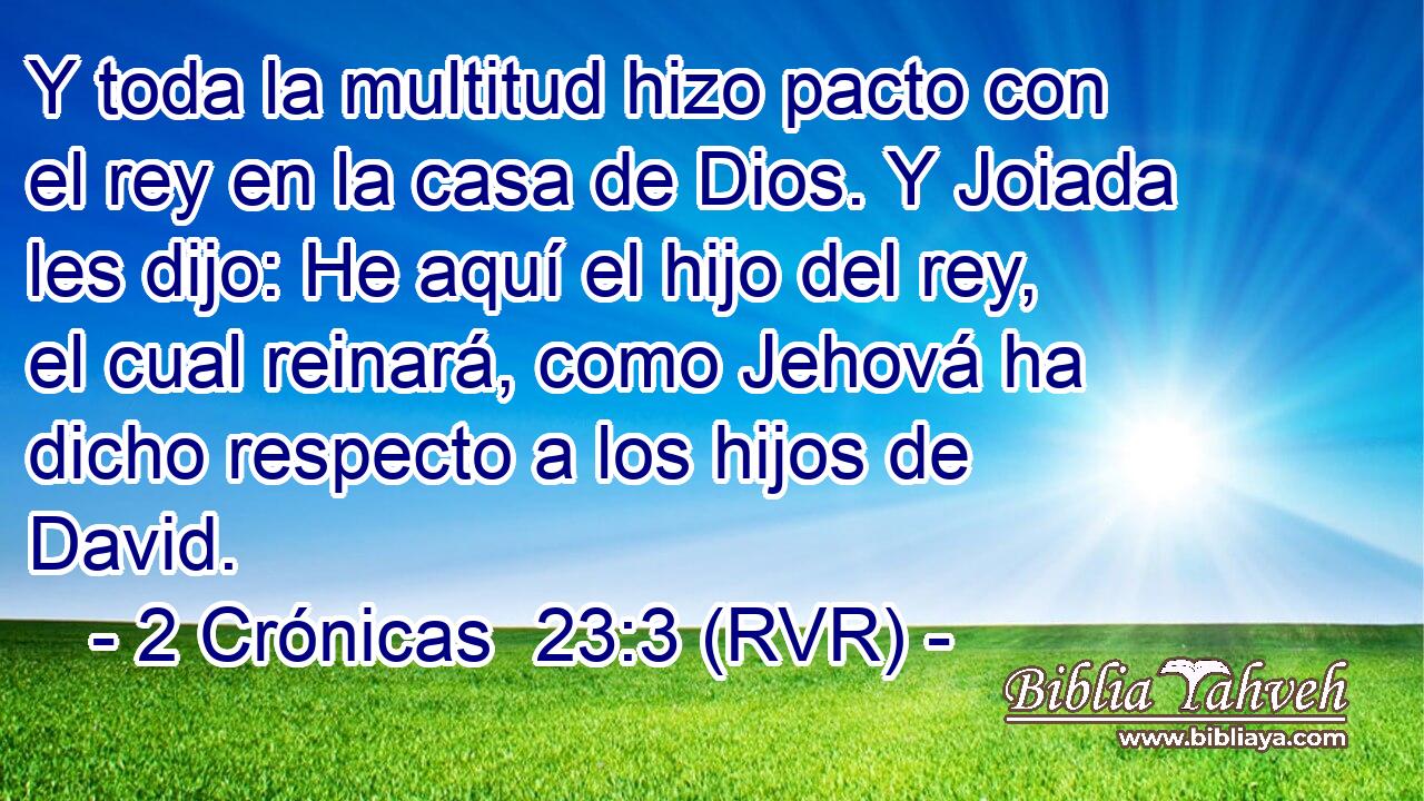 Y toda la multitud hizo pacto con el rey en la casa de Dios. Y Joiada les dijo: He aquí el hijo del rey, el cual reinará, como Jehová ha dicho respecto a los hijos de David.