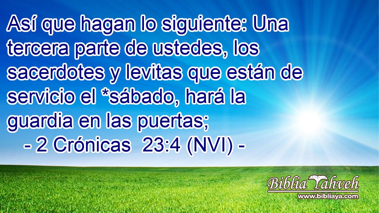  Así que hagan lo siguiente: Una tercera parte de ustedes, los sacerdotes y levitas que están de servicio el *sábado, hará la guardia en las puertas; 