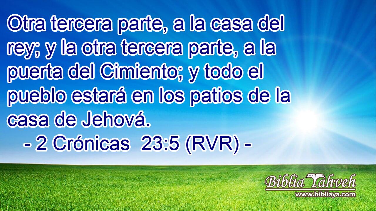 Otra tercera parte, a la casa del rey; y la otra tercera parte, a la puerta del Cimiento; y todo el pueblo estará en los patios de la casa de Jehová.