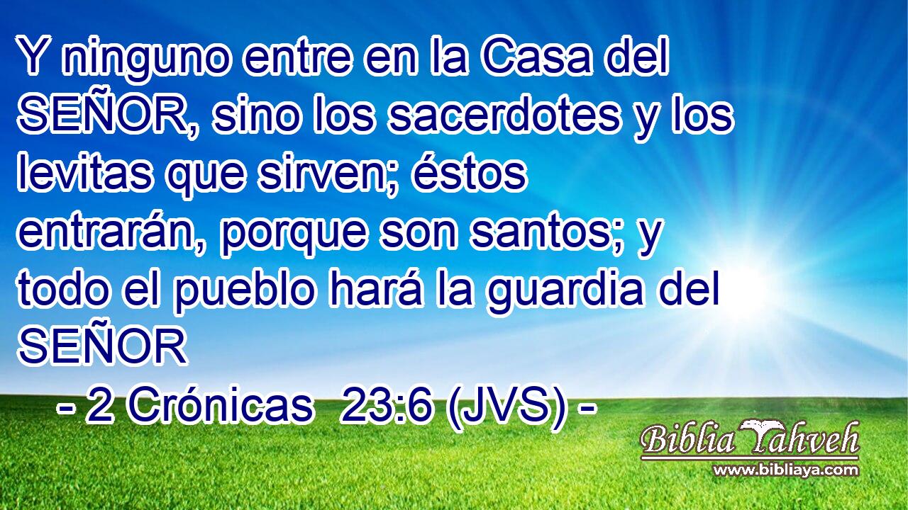 Y ninguno entre en la Casa del SEÑOR, sino los sacerdotes y los levitas que sirven; éstos entrarán, porque son santos; y todo el pueblo hará la guardia del SEÑOR