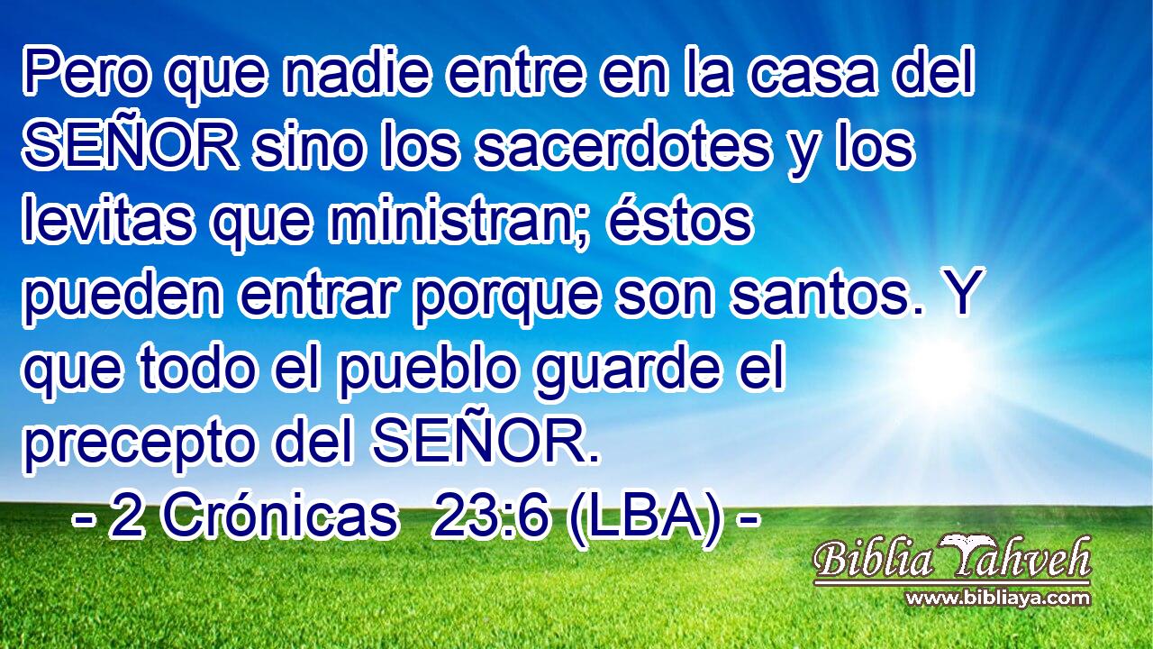 Pero que nadie entre en la casa del SEÑOR sino los sacerdotes y los levitas que ministran; éstos pueden entrar porque son santos. Y que todo el pueblo guarde el precepto del SEÑOR.