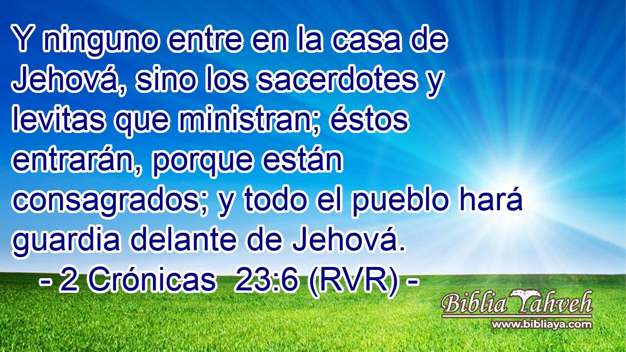 Y ninguno entre en la casa de Jehová, sino los sacerdotes y levitas que ministran; éstos entrarán, porque están consagrados; y todo el pueblo hará guardia delante de Jehová.
