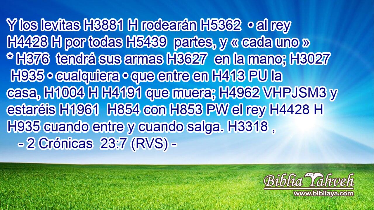 Y los levitas H3881 H rodearán H5362  • al rey H4428 H por todas H5439  partes, y « cada uno » * H376  tendrá sus armas H3627  en la mano; H3027  H935 • cualquiera • que entre en H413 PU la casa, H1004 H H4191 que muera; H4962 VHPJSM3 y estaréis H1961  H854 con H853 PW el rey H4428 H H935 cuando entre y cuando salga. H3318 ,  