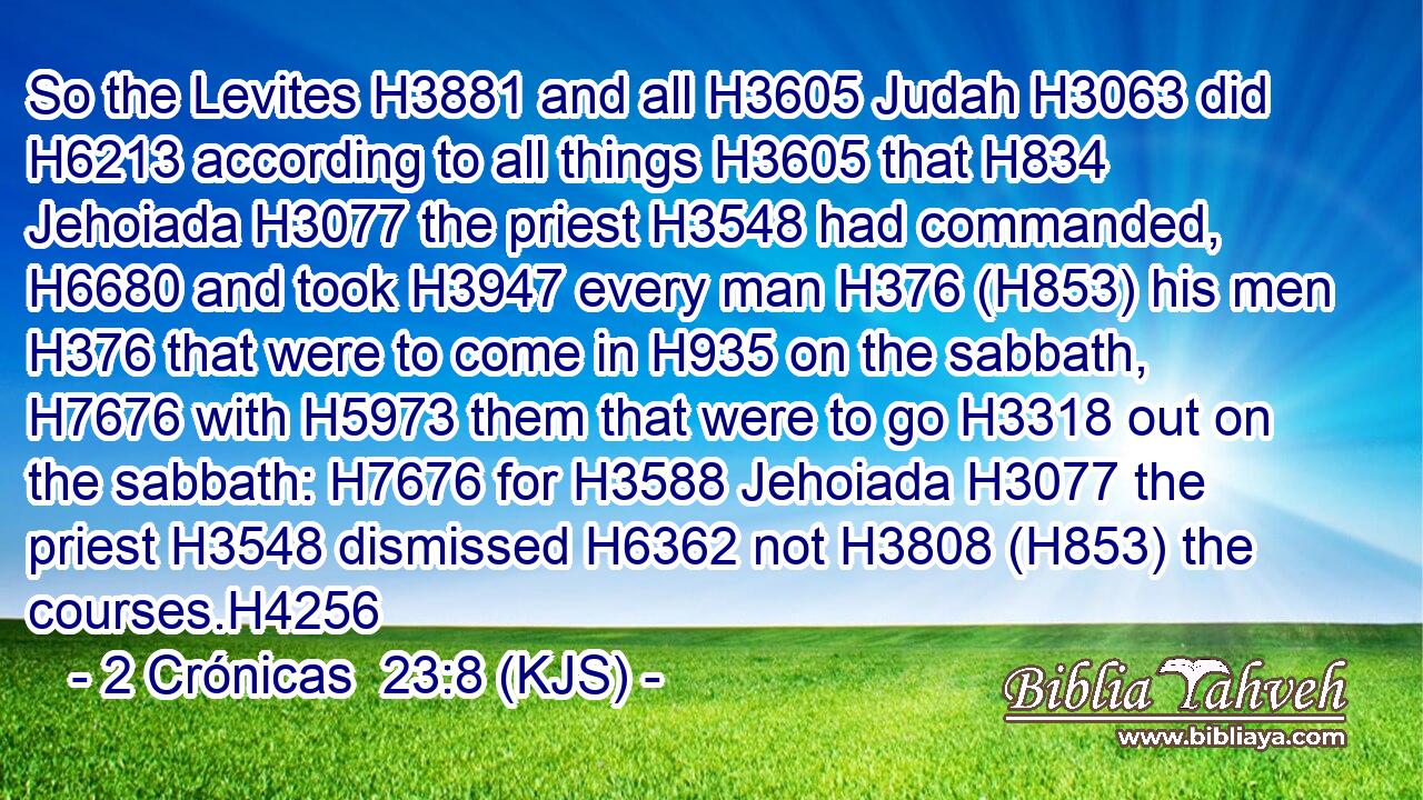 So the Levites H3881 and all H3605 Judah H3063 did H6213 according to all things H3605 that H834 Jehoiada H3077 the priest H3548 had commanded, H6680 and took H3947 every man H376 (H853) his men H376 that were to come in H935 on the sabbath, H7676 with H5973 them that were to go H3318 out on the sabbath: H7676 for H3588 Jehoiada H3077 the priest H3548 dismissed H6362 not H3808 (H853) the courses.H4256