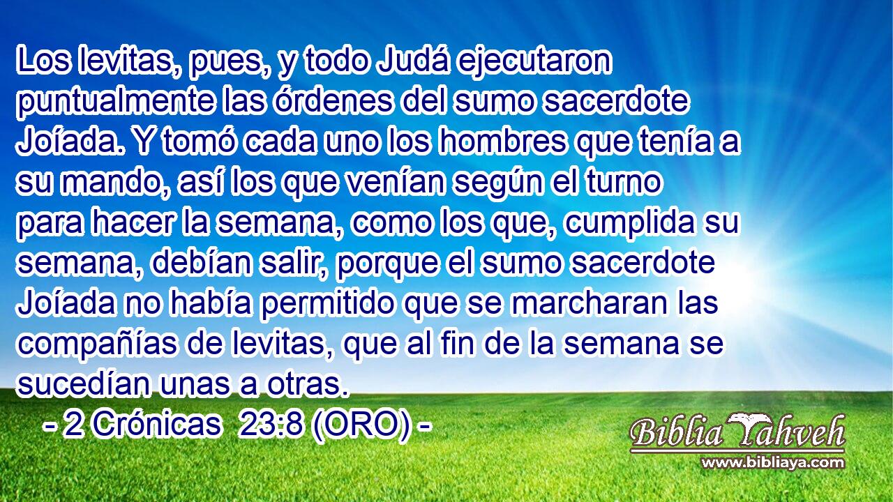  Los levitas, pues, y todo Judá ejecutaron puntualmente las órdenes del sumo sacerdote Joíada. Y tomó cada uno los hombres que tenía a su mando, así los que venían según el turno para hacer la semana, como los que, cumplida su semana, debían salir, porque el sumo sacerdote Joíada no había permitido que se marcharan las compañías de levitas, que al fin de la semana se sucedían unas a otras. 