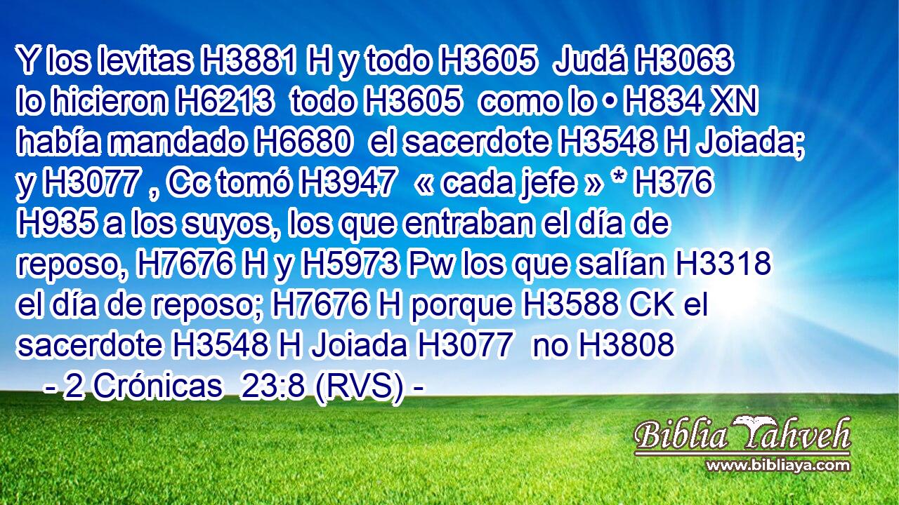 Y los levitas H3881 H y todo H3605  Judá H3063  lo hicieron H6213  todo H3605  como lo • H834 XN había mandado H6680  el sacerdote H3548 H Joiada; y H3077 , Cc tomó H3947  « cada jefe » * H376  H935 a los suyos, los que entraban el día de reposo, H7676 H y H5973 Pw los que salían H3318  el día de reposo; H7676 H porque H3588 CK el sacerdote H3548 H Joiada H3077  no H3808 