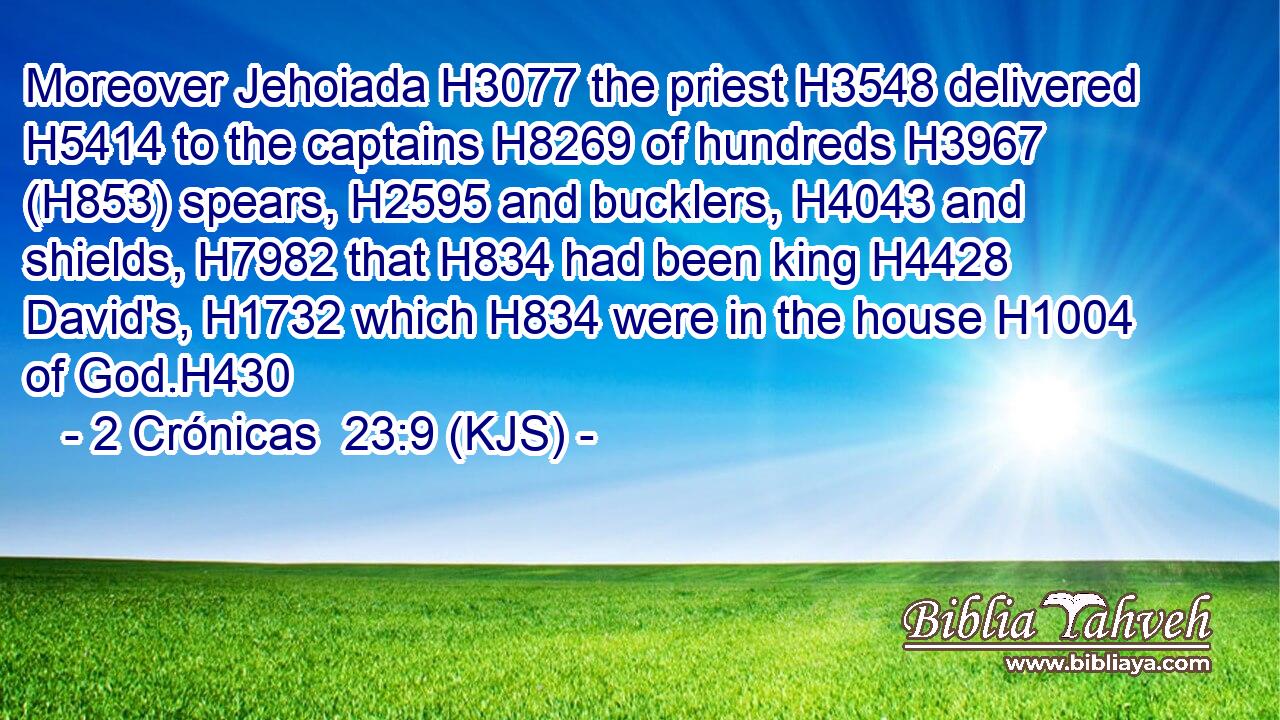 Moreover Jehoiada H3077 the priest H3548 delivered H5414 to the captains H8269 of hundreds H3967 (H853) spears, H2595 and bucklers, H4043 and shields, H7982 that H834 had been king H4428 David's, H1732 which H834 were in the house H1004 of God.H430