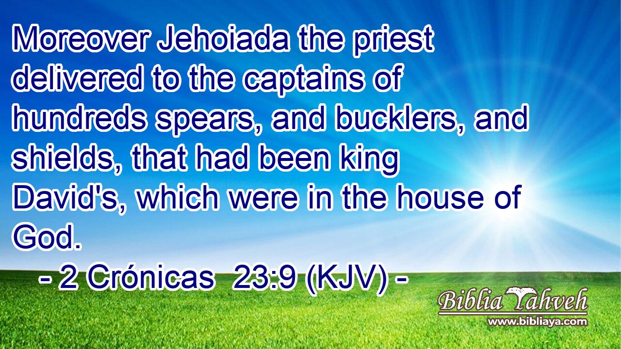 Moreover Jehoiada the priest delivered to the captains of hundreds spears, and bucklers, and shields, that had been king David's, which were in the house of God.