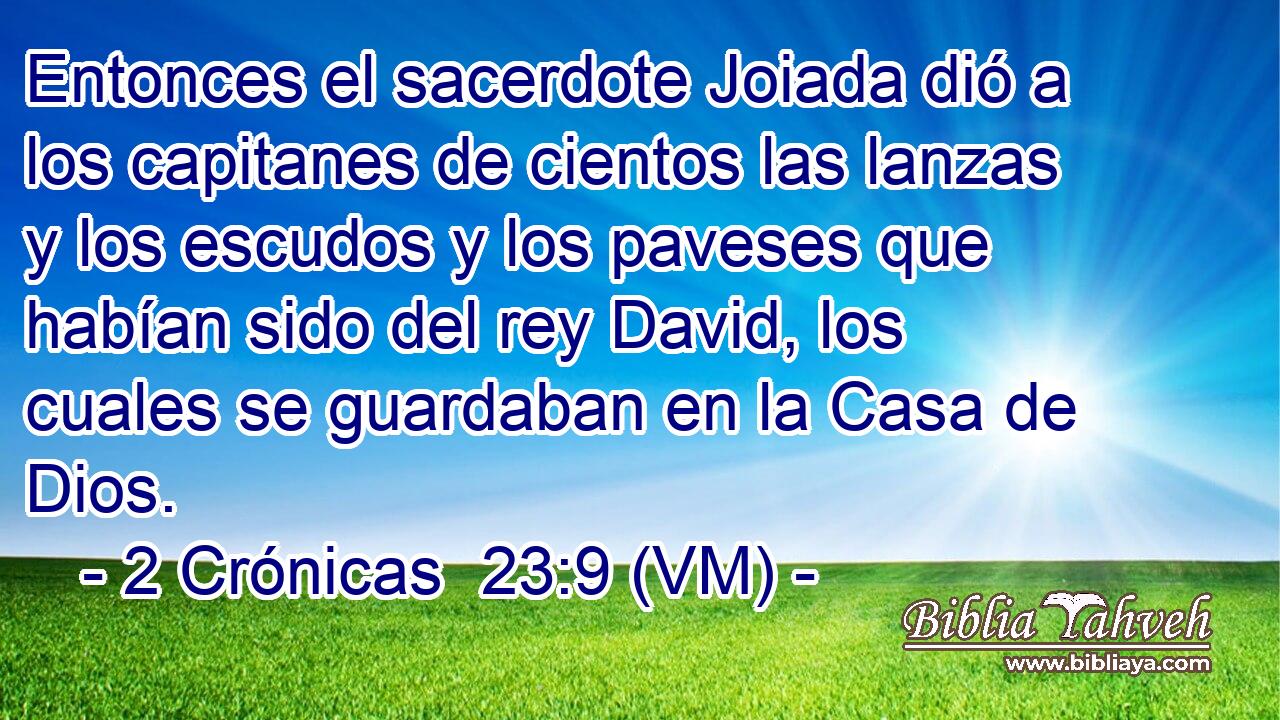  Entonces el sacerdote Joiada dió a los capitanes de cientos las lanzas y los escudos y los paveses que habían sido del rey David, los cuales se guardaban en la Casa de Dios. 