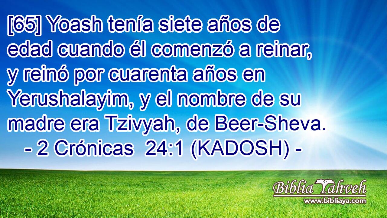  [65] Yoash tenía siete años de edad cuando él comenzó a reinar, y reinó por cuarenta años en Yerushalayim, y el nombre de su madre era Tzivyah, de Beer-Sheva. 