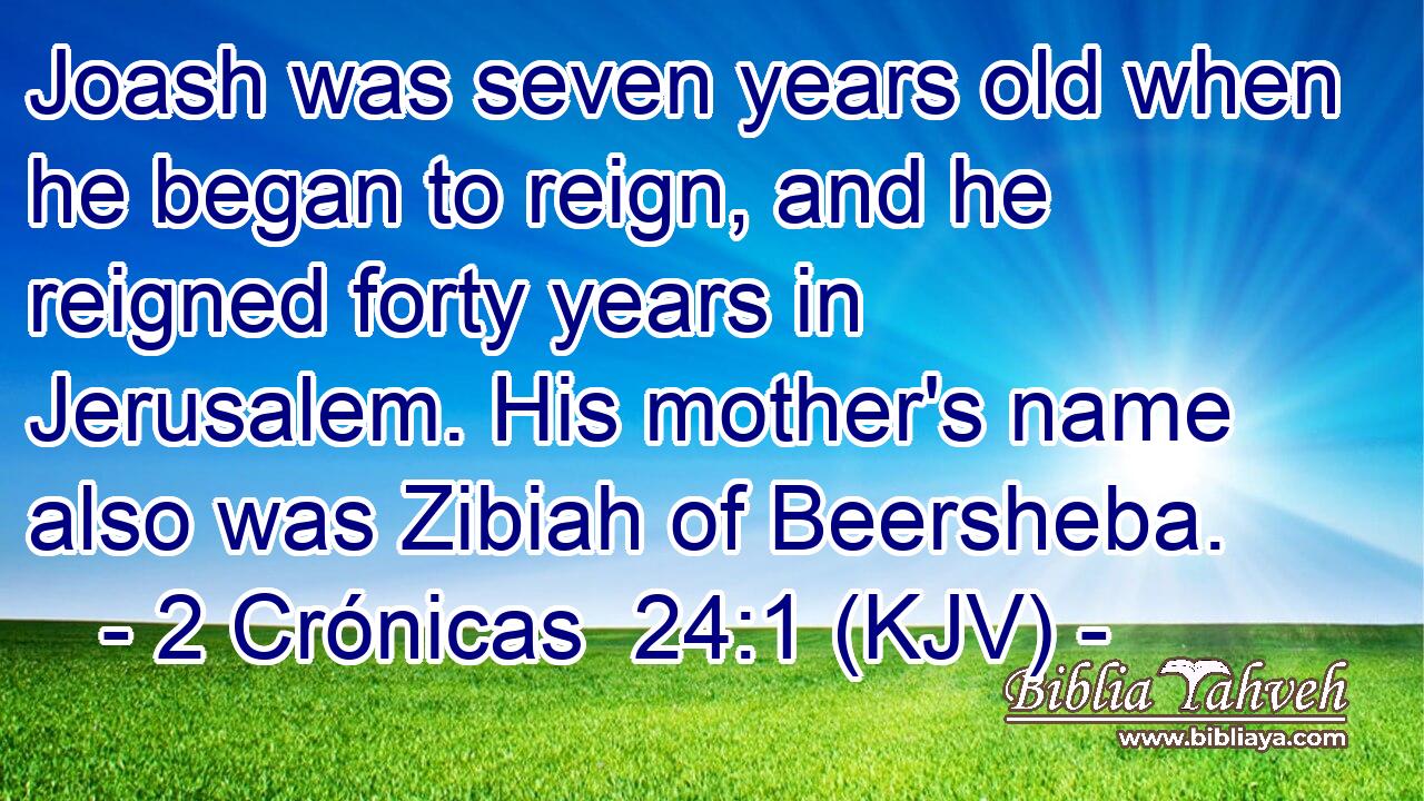 Joash was seven years old when he began to reign, and he reigned forty years in Jerusalem. His mother's name also was Zibiah of Beersheba.