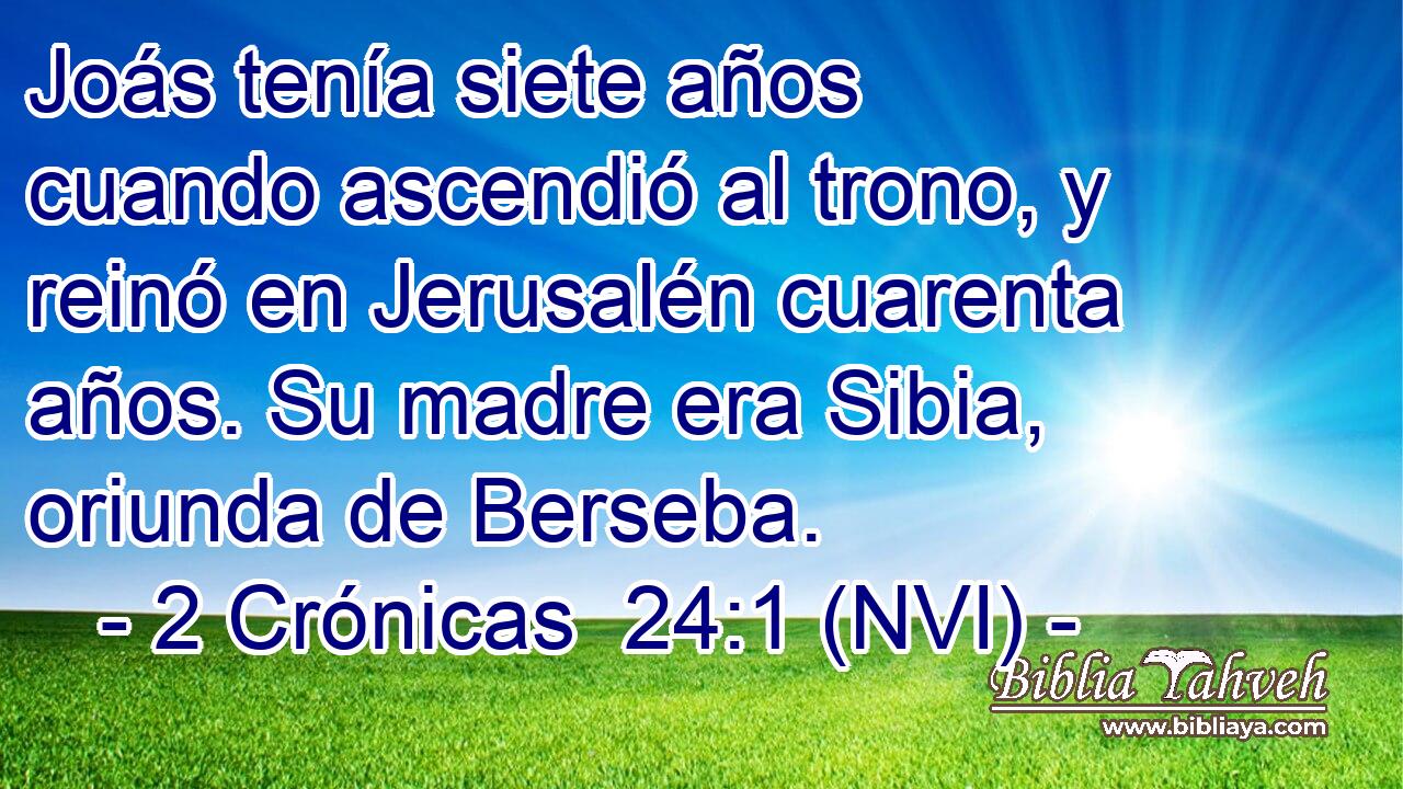  Joás tenía siete años cuando ascendió al trono, y reinó en Jerusalén cuarenta años. Su madre era Sibia, oriunda de Berseba. 