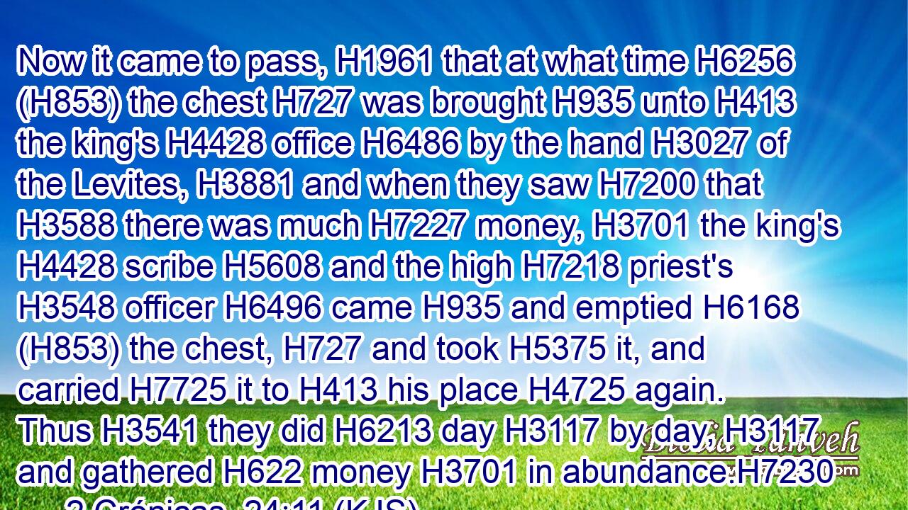 Now it came to pass, H1961 that at what time H6256 (H853) the chest H727 was brought H935 unto H413 the king's H4428 office H6486 by the hand H3027 of the Levites, H3881 and when they saw H7200 that H3588 there was much H7227 money, H3701 the king's H4428 scribe H5608 and the high H7218 priest's H3548 officer H6496 came H935 and emptied H6168 (H853) the chest, H727 and took H5375 it, and carried H7725 it to H413 his place H4725 again. Thus H3541 they did H6213 day H3117 by day, H3117 and gathered H622 money H3701 in abundance.H7230