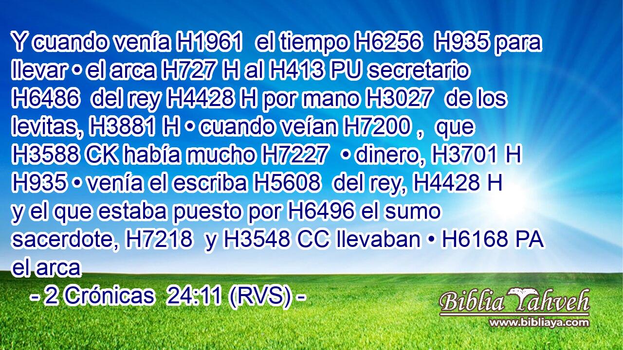 Y cuando venía H1961  el tiempo H6256  H935 para llevar • el arca H727 H al H413 PU secretario H6486  del rey H4428 H por mano H3027  de los levitas, H3881 H • cuando veían H7200 ,  que H3588 CK había mucho H7227  • dinero, H3701 H H935 • venía el escriba H5608  del rey, H4428 H y el que estaba puesto por H6496 el sumo sacerdote, H7218  y H3548 CC llevaban • H6168 PA el arca