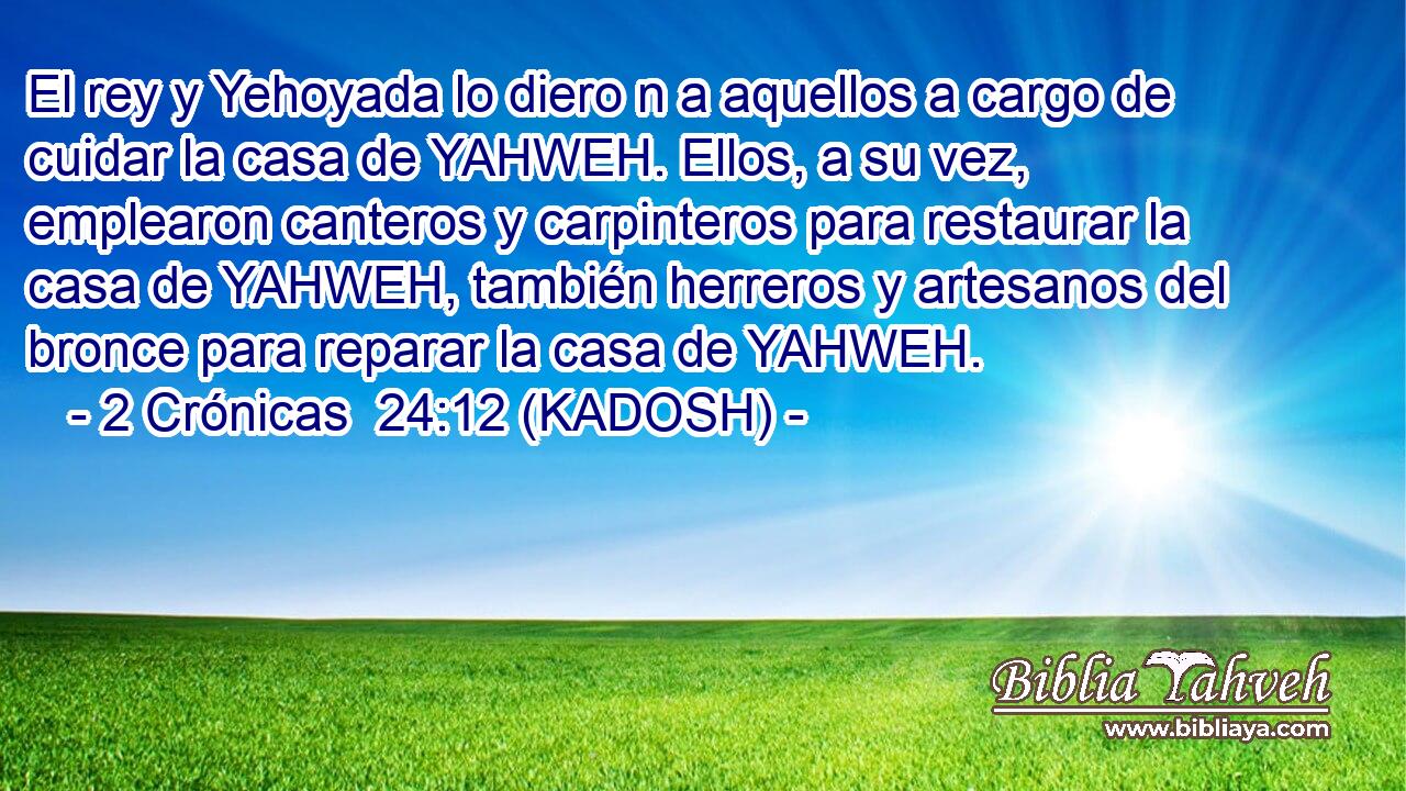  El rey y Yehoyada lo diero n a aquellos a cargo de cuidar la casa de YAHWEH. Ellos, a su vez, emplearon canteros y carpinteros para restaurar la casa de YAHWEH, también herreros y artesanos del bronce para reparar la casa de YAHWEH. 