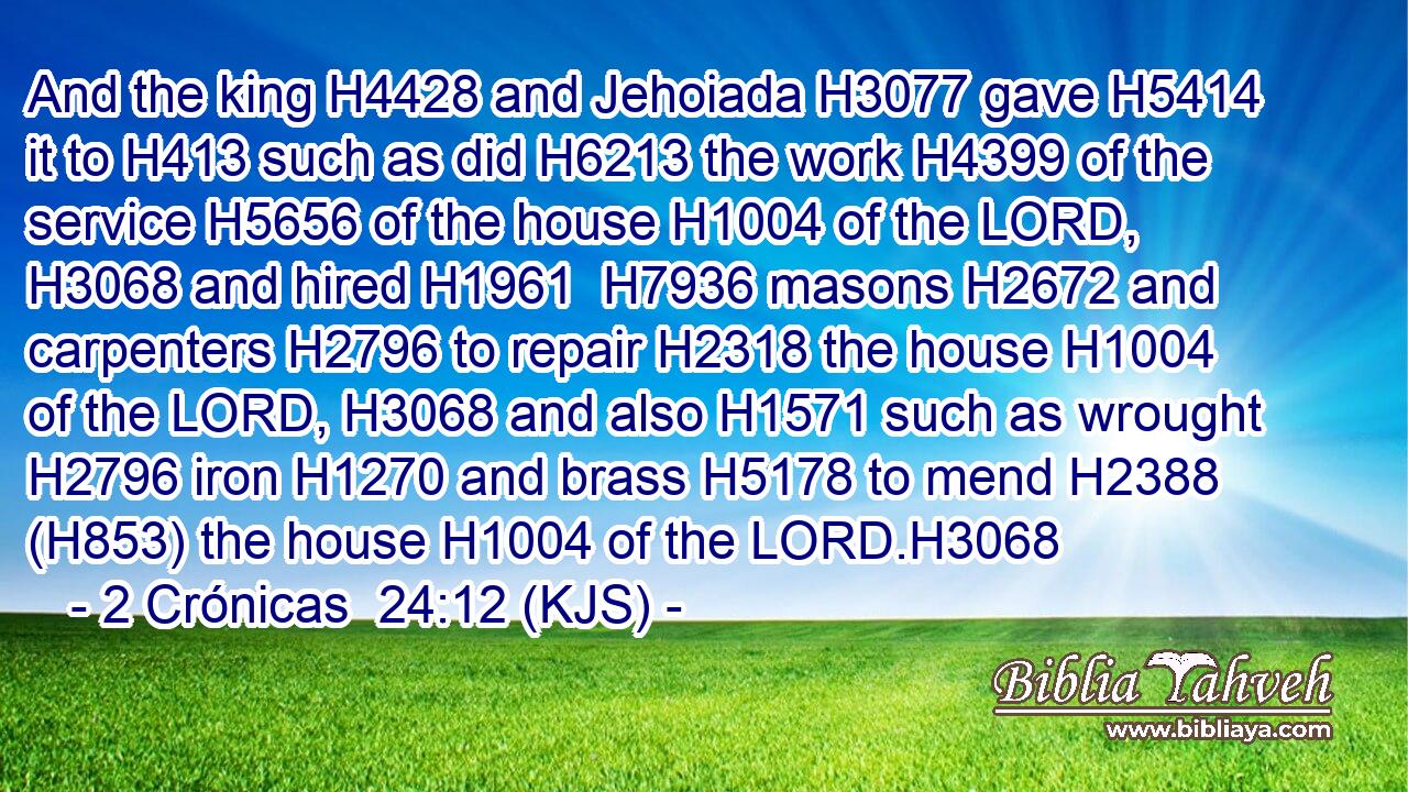 And the king H4428 and Jehoiada H3077 gave H5414 it to H413 such as did H6213 the work H4399 of the service H5656 of the house H1004 of the LORD, H3068 and hired H1961  H7936 masons H2672 and carpenters H2796 to repair H2318 the house H1004 of the LORD, H3068 and also H1571 such as wrought H2796 iron H1270 and brass H5178 to mend H2388 (H853) the house H1004 of the LORD.H3068