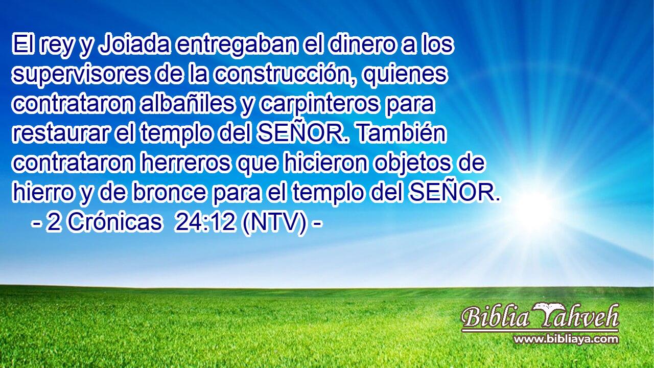 El rey y Joiada entregaban el dinero a los supervisores de la construcción, quienes contrataron albañiles y carpinteros para restaurar el templo del SEÑOR. También contrataron herreros que hicieron objetos de hierro y de bronce para el templo del SEÑOR.