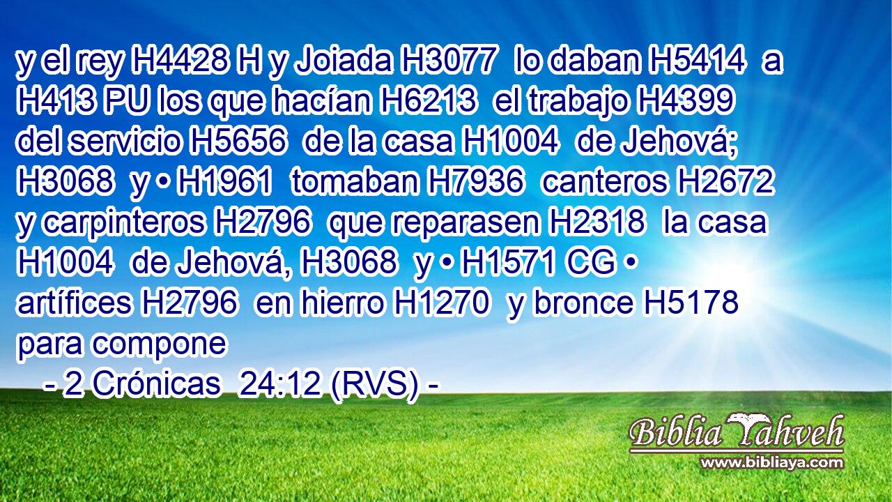 y el rey H4428 H y Joiada H3077  lo daban H5414  a H413 PU los que hacían H6213  el trabajo H4399  del servicio H5656  de la casa H1004  de Jehová; H3068  y • H1961  tomaban H7936  canteros H2672  y carpinteros H2796  que reparasen H2318  la casa H1004  de Jehová, H3068  y • H1571 CG • artífices H2796  en hierro H1270  y bronce H5178  para compone
