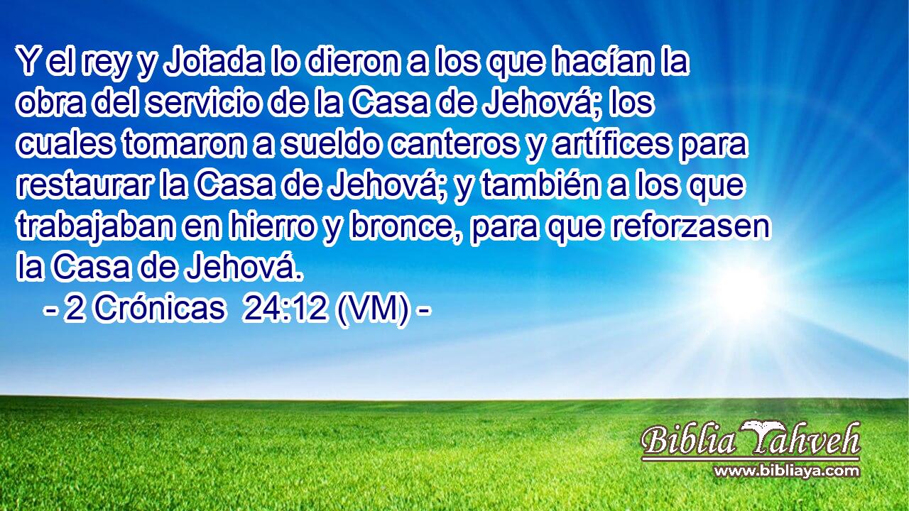  Y el rey y Joiada lo dieron a los que hacían la obra del servicio de la Casa de Jehová; los cuales tomaron a sueldo canteros y artífices para restaurar la Casa de Jehová; y también a los que trabajaban en hierro y bronce, para que reforzasen la Casa de Jehová. 