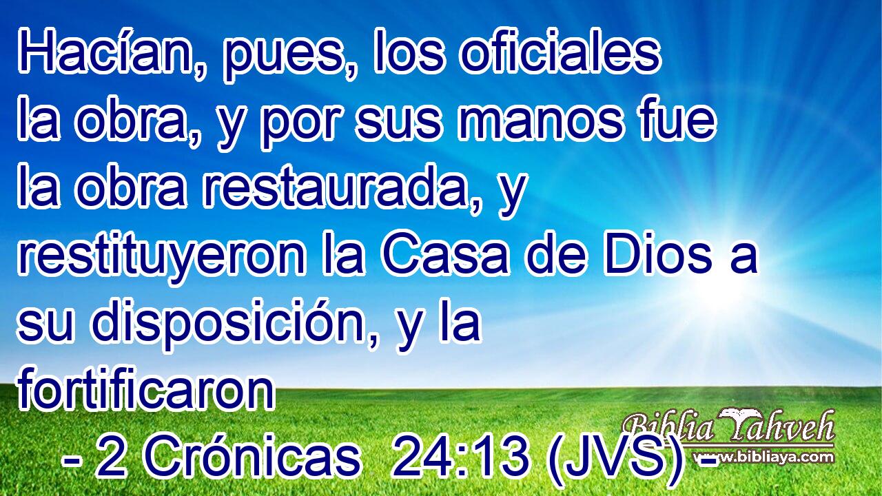 Hacían, pues, los oficiales la obra, y por sus manos fue la obra restaurada, y restituyeron la Casa de Dios a su disposición, y la fortificaron