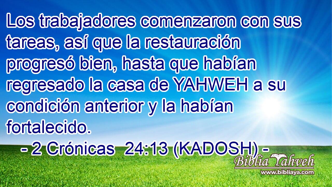  Los trabajadores comenzaron con sus tareas, así que la restauración progresó bien, hasta que habían regresado la casa de YAHWEH a su condición anterior y la habían fortalecido. 