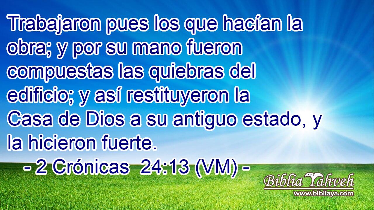  Trabajaron pues los que hacían la obra; y por su mano fueron compuestas las quiebras del edificio; y así restituyeron la Casa de Dios a su antiguo estado, y la hicieron fuerte. 