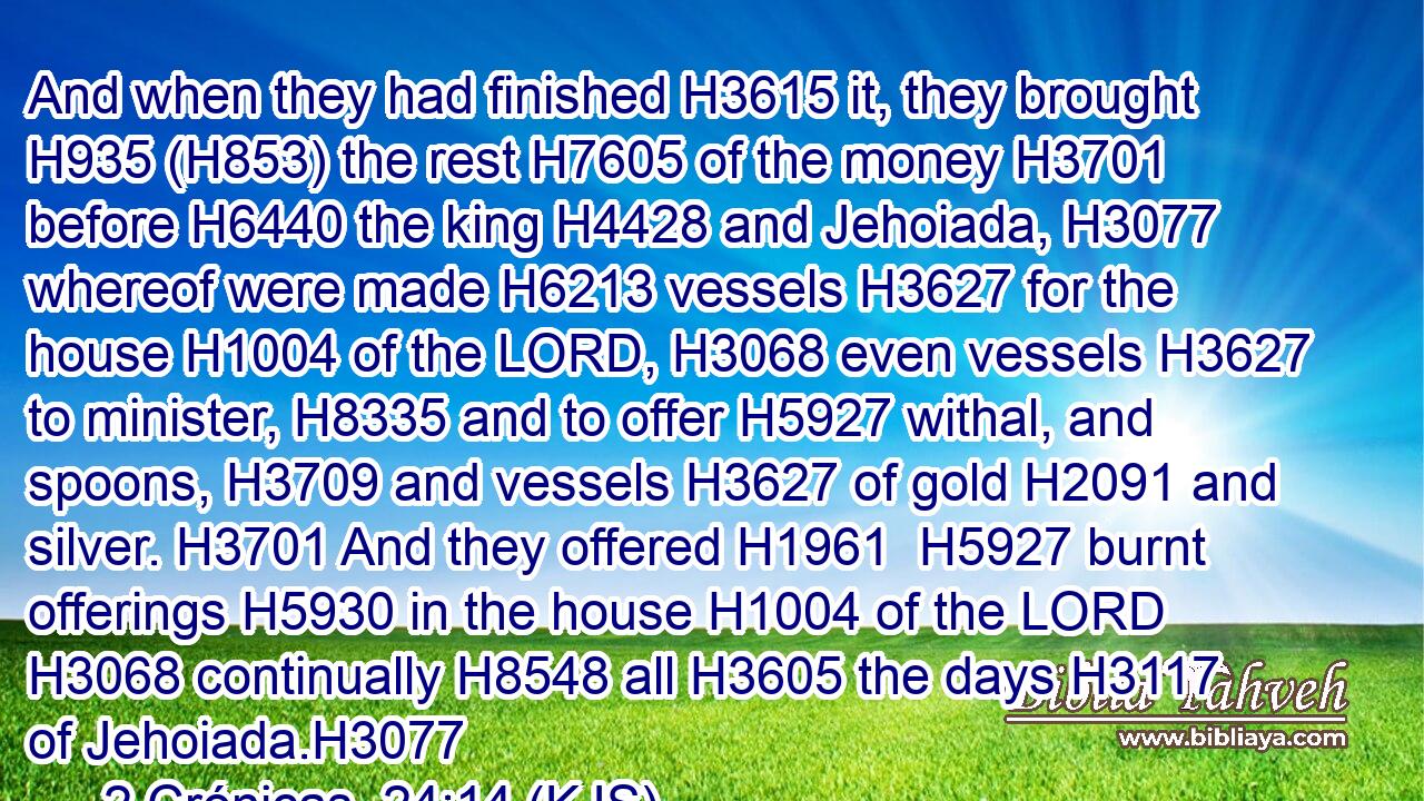 And when they had finished H3615 it, they brought H935 (H853) the rest H7605 of the money H3701 before H6440 the king H4428 and Jehoiada, H3077 whereof were made H6213 vessels H3627 for the house H1004 of the LORD, H3068 even vessels H3627 to minister, H8335 and to offer H5927 withal, and spoons, H3709 and vessels H3627 of gold H2091 and silver. H3701 And they offered H1961  H5927 burnt offerings H5930 in the house H1004 of the LORD H3068 continually H8548 all H3605 the days H3117 of Jehoiada.H3077