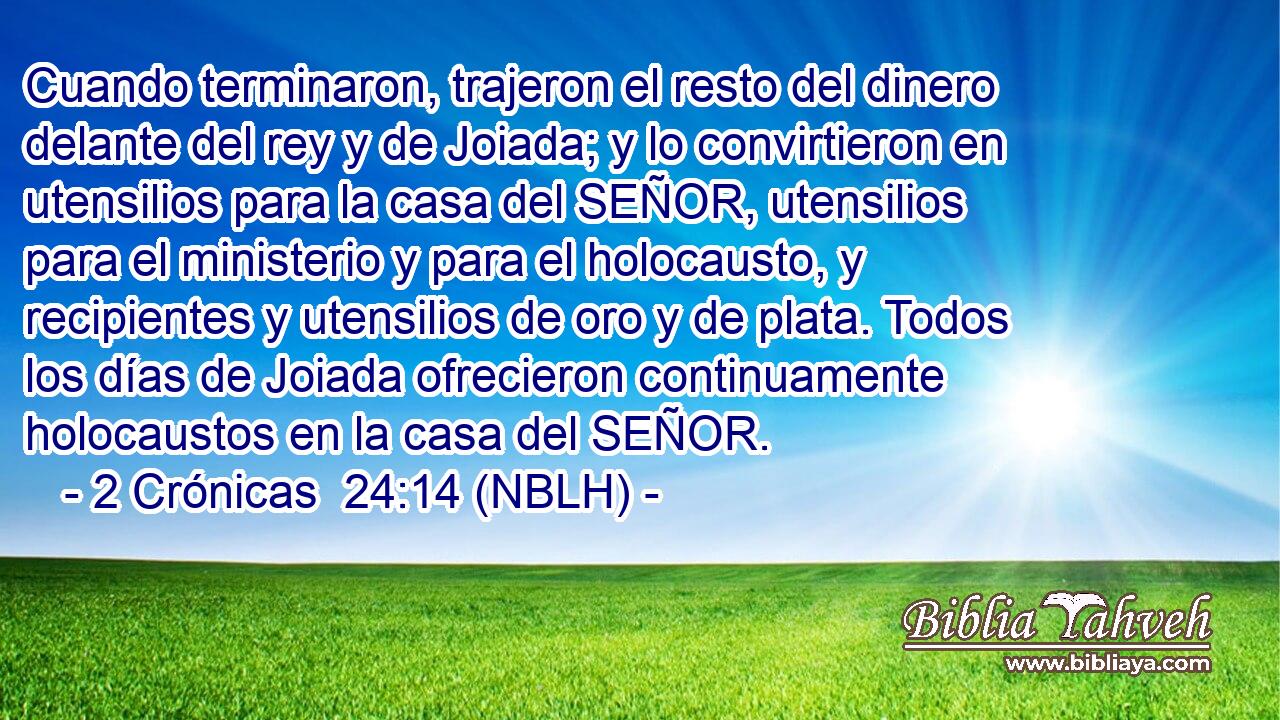  Cuando terminaron, trajeron el resto del dinero delante del rey y de Joiada; y lo convirtieron en utensilios para la casa del SEÑOR, utensilios para el ministerio y para el holocausto, y recipientes y utensilios de oro y de plata. Todos los días de Joiada ofrecieron continuamente holocaustos en la casa del SEÑOR. 