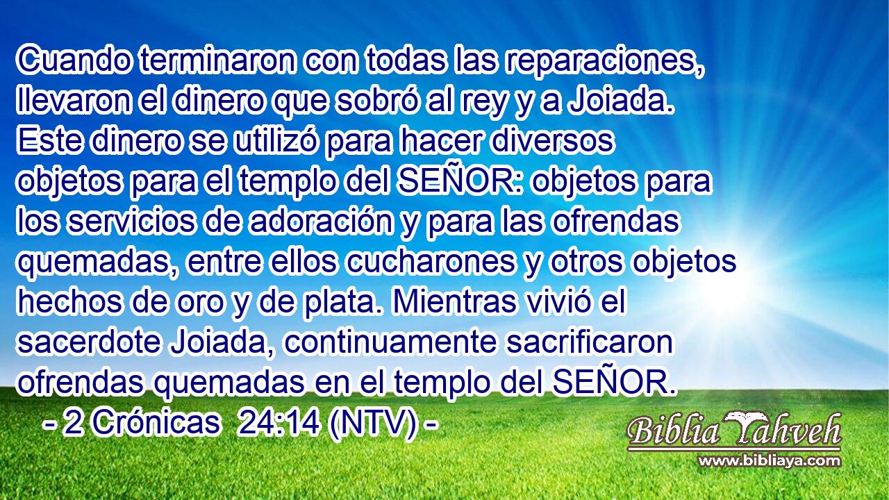 Cuando terminaron con todas las reparaciones, llevaron el dinero que sobró al rey y a Joiada. Este dinero se utilizó para hacer diversos objetos para el templo del SEÑOR: objetos para los servicios de adoración y para las ofrendas quemadas, entre ellos cucharones y otros objetos hechos de oro y de plata. Mientras vivió el sacerdote Joiada, continuamente sacrificaron ofrendas quemadas en el templo del SEÑOR.