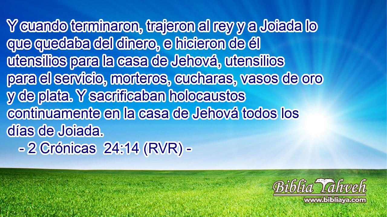 Y cuando terminaron, trajeron al rey y a Joiada lo que quedaba del dinero, e hicieron de él utensilios para la casa de Jehová, utensilios para el servicio, morteros, cucharas, vasos de oro y de plata. Y sacrificaban holocaustos continuamente en la casa de Jehová todos los días de Joiada.