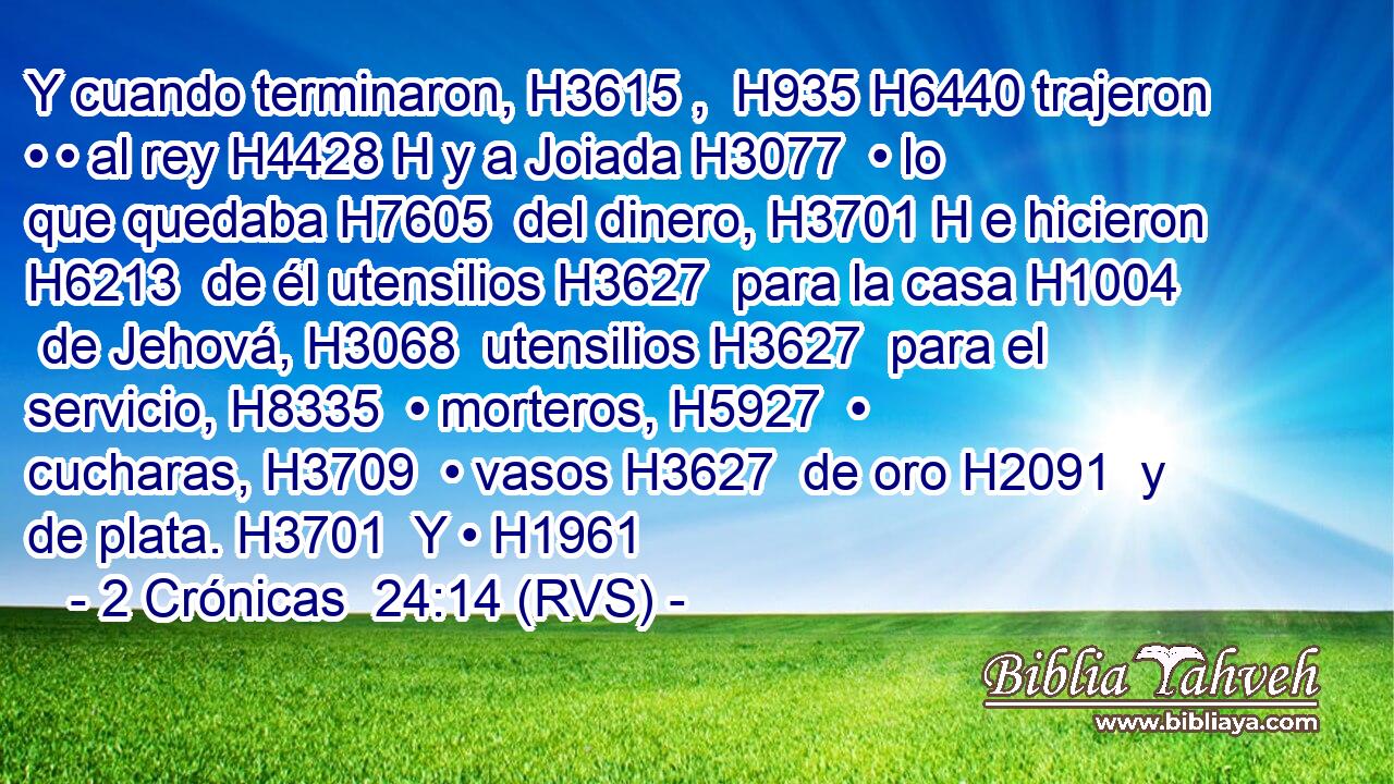 Y cuando terminaron, H3615 ,  H935 H6440 trajeron • • al rey H4428 H y a Joiada H3077  • lo que quedaba H7605  del dinero, H3701 H e hicieron H6213  de él utensilios H3627  para la casa H1004  de Jehová, H3068  utensilios H3627  para el servicio, H8335  • morteros, H5927  • cucharas, H3709  • vasos H3627  de oro H2091  y de plata. H3701  Y • H1961 