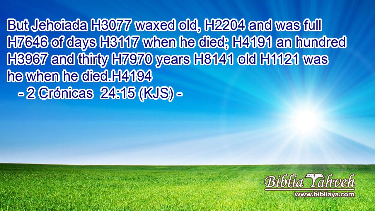 But Jehoiada H3077 waxed old, H2204 and was full H7646 of days H3117 when he died; H4191 an hundred H3967 and thirty H7970 years H8141 old H1121 was he when he died.H4194