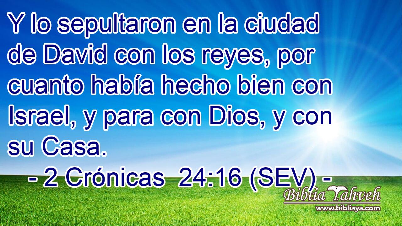 Y lo sepultaron en la ciudad de David con los reyes, por cuanto había hecho bien con Israel, y para con Dios, y con su Casa.