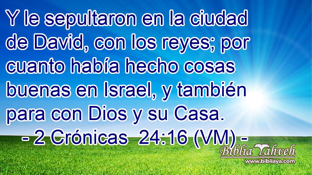  Y le sepultaron en la ciudad de David, con los reyes; por cuanto había hecho cosas buenas en Israel, y también para con Dios y su Casa. 